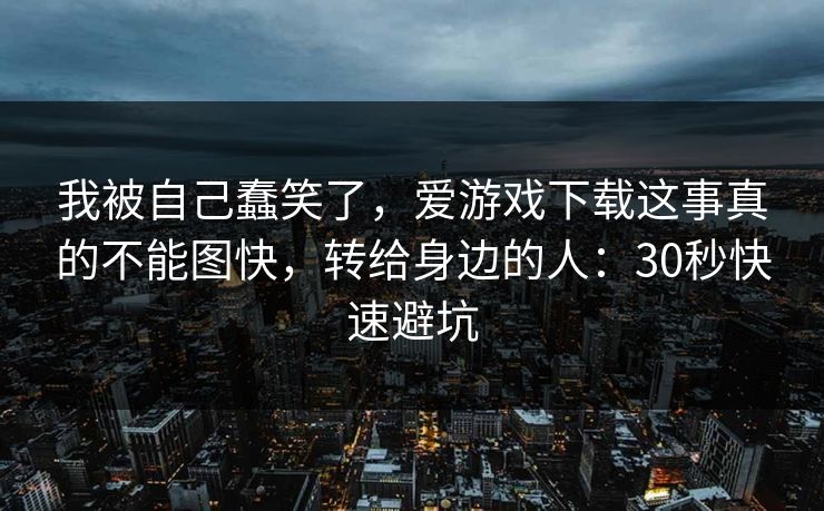 我被自己蠢笑了,爱游戏下载这事真的不能图快,转给身边的人:30秒快速避坑 我被自己蠢笑了,爱游戏下载这事真的不能图快,转给身边的人:30秒快速避坑