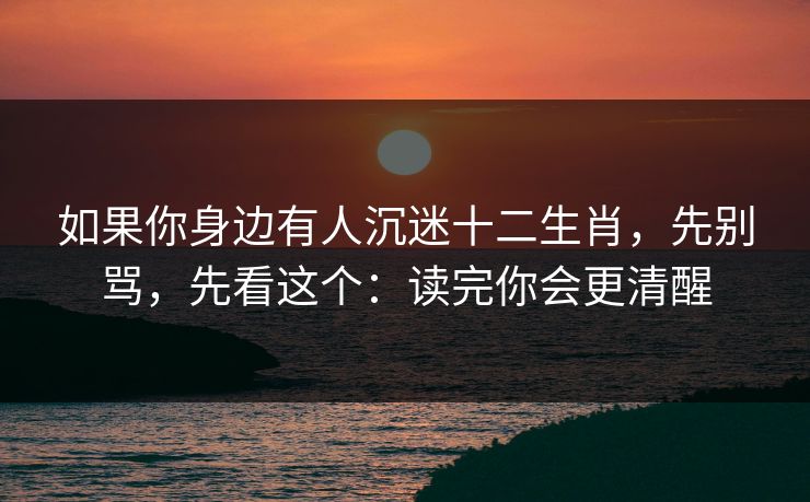 如果你身边有人沉迷十二生肖，先别骂，先看这个：读完你会更清醒