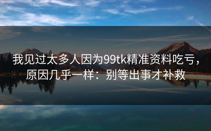 我见过太多人因为99tk精准资料吃亏,原因几乎一样:别等出事才补救 我见过太多人因为99tk精准资料吃亏,原因几乎一样:别等出事才补救