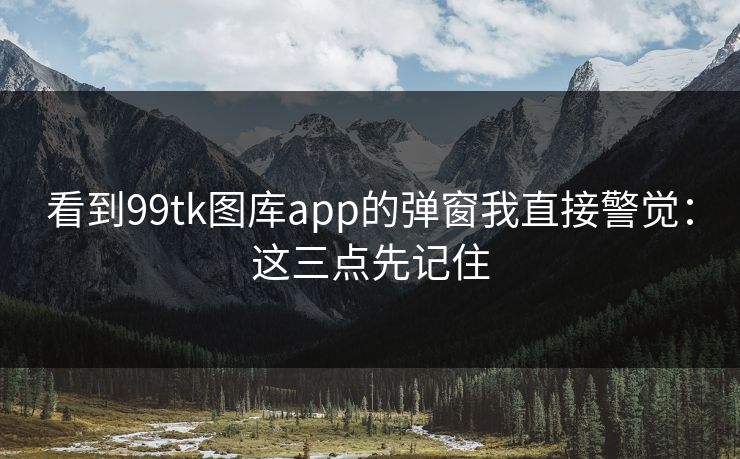 看到99tk图库app的弹窗我直接警觉：这三点先记住