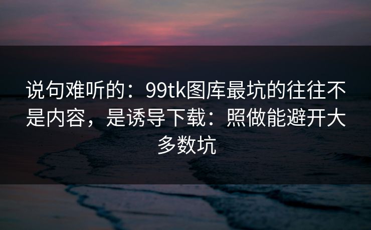 说句难听的：99tk图库最坑的往往不是内容，是诱导下载：照做能避开大多数坑