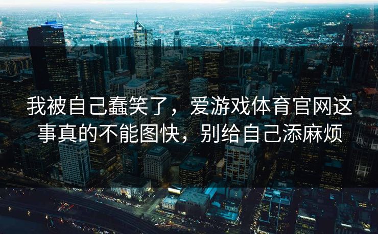 我被自己蠢笑了，爱游戏体育官网这事真的不能图快，别给自己添麻烦